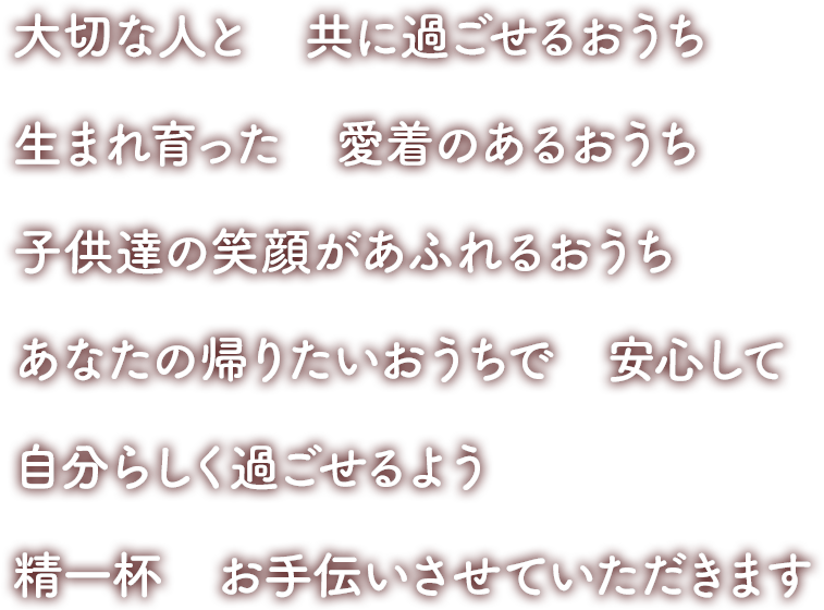 大切な人と　共に過ごせるおうち　生まれ育った愛着のあるおうち　子供達の笑顔があふれるおうち　あなたの帰りたいおうちで安心して自分らしく過ごせるよう精一杯お手伝いさせていただきます